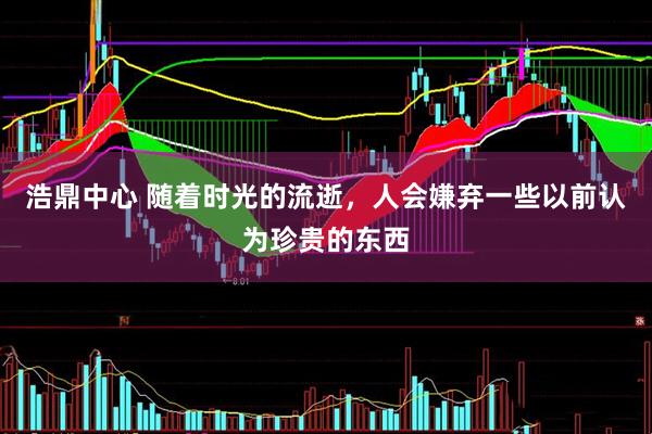 浩鼎中心 随着时光的流逝，人会嫌弃一些以前认为珍贵的东西